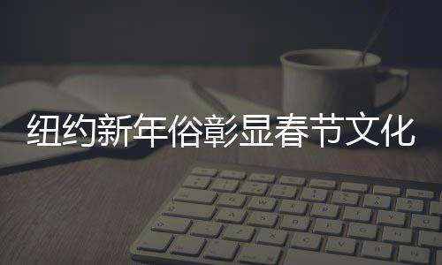 紐約新年俗彰顯春節(jié)文化魅力