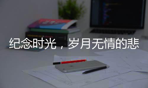 紀(jì)念時光，歲月無情的悲歌——回望離我們而去的十二位名人