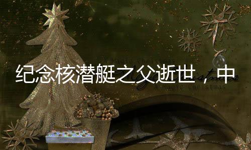 紀念核潛艇之父逝世，中國核潛艇事業(yè)的輝煌歷程與不朽貢獻