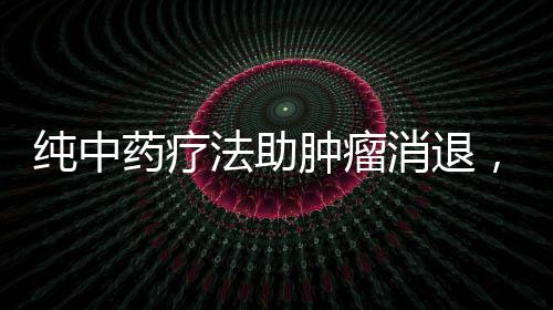 純中藥療法助腫瘤消退，神奇效果令人矚目