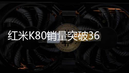 紅米K80銷量突破360萬，市場矚目下的輝煌成就