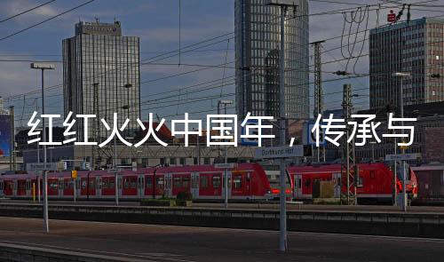 紅紅火火中國年，傳承與歡慶的盛世節(jié)日