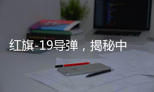 紅旗-19導(dǎo)彈，揭秘中國(guó)頂尖導(dǎo)彈技術(shù)的威力與優(yōu)勢(shì)
