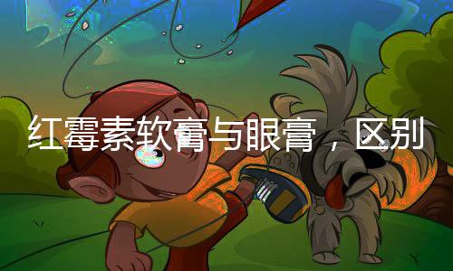 紅霉素軟膏與眼膏，區(qū)別與應(yīng)用解析