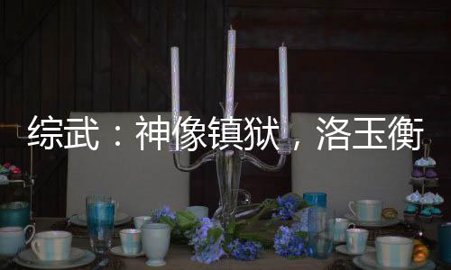綜武：神像鎮(zhèn)獄，洛玉衡求我雙修