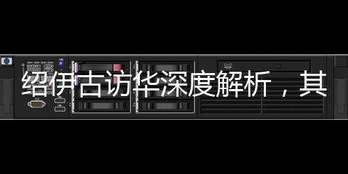 紹伊古訪華深度解析，其主要任務(wù)及其內(nèi)涵影響