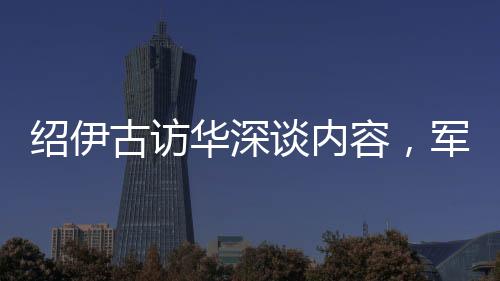 紹伊古訪華深談內容，軍事、經(jīng)濟等多領域合作展望