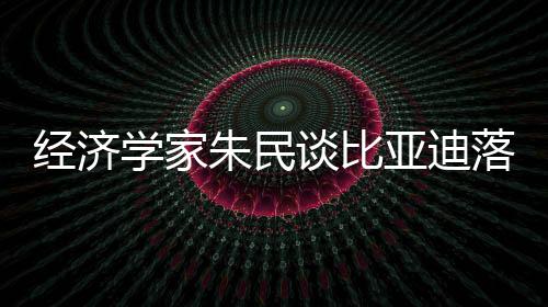 經(jīng)濟學家朱民談比亞迪落淚：中國制造業(yè)崛起是一代人的驕傲