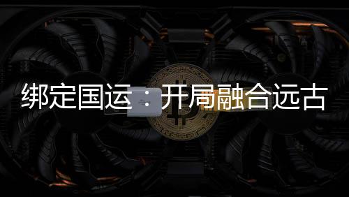 綁定國運(yùn)：開局融合遠(yuǎn)古血脈
