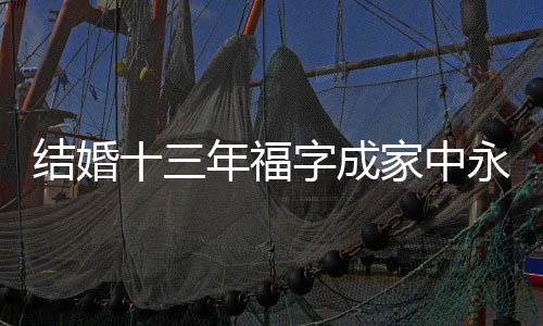 結(jié)婚十三年福字成家中永恒的裝飾，背后蘊(yùn)藏著無限的幸福與期待