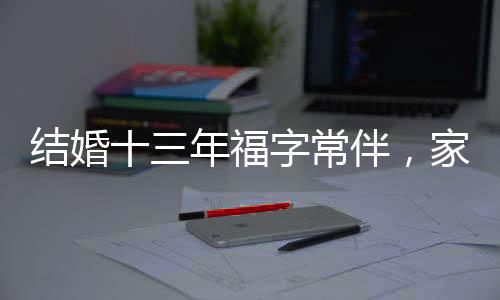結(jié)婚十三年福字常伴，家庭溫馨與時(shí)代傳統(tǒng)的傳承之道