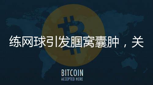 練網(wǎng)球引發(fā)腘窩囊腫，關(guān)注運(yùn)動(dòng)損傷與健康