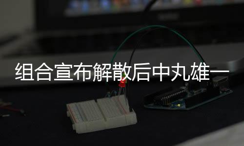 組合宣布解散后中丸雄一首發(fā)聲：最痛苦的是讓粉絲傷心了