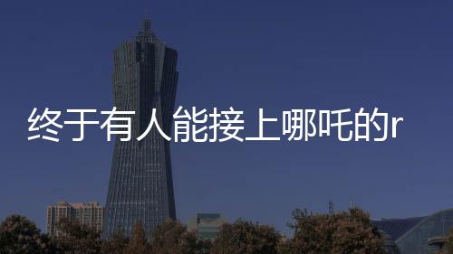 終于有人能接上哪吒的rap了——掀起音樂(lè)狂潮的新篇章
