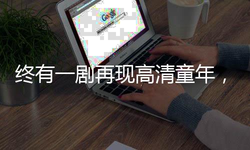 終有一劇再現(xiàn)高清童年，情感共鳴照亮?xí)r代記憶
