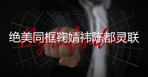 絕美同框鞠婧祎陳都靈聯(lián)手，畫面震撼驚艷