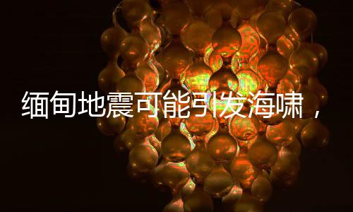 緬甸地震可能引發(fā)海嘯，災(zāi)情監(jiān)測與應(yīng)急準(zhǔn)備至關(guān)重要