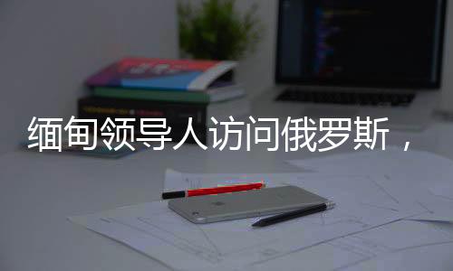 緬甸領導人訪問俄羅斯，深化雙邊關系與合作的契機