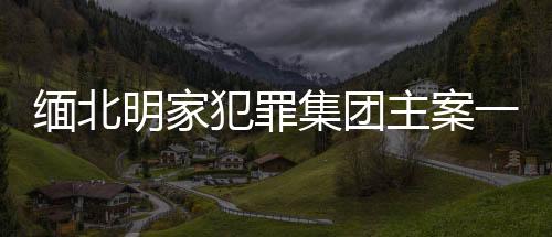 緬北明家犯罪集團(tuán)主案一審開庭，揭示犯罪集團(tuán)內(nèi)幕