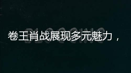 卷王肖戰(zhàn)展現(xiàn)多元魅力，全新蒙語(yǔ)臺(tái)詞展現(xiàn)語(yǔ)言天賦