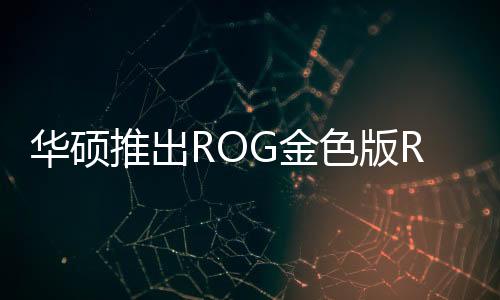 華碩推出ROG金色版RTX5090顯卡 想讓中東土豪狂購