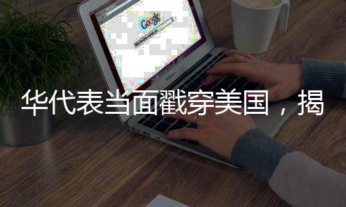 華代表當面戳穿美國，揭示真相，呼喚國際公平