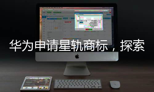 華為申請(qǐng)星軌商標(biāo)，探索未來(lái)科技領(lǐng)域的新征程