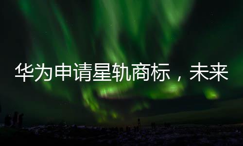 華為申請(qǐng)星軌商標(biāo)，未來技術(shù)軌跡或展新篇章