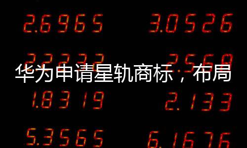 華為申請星軌商標(biāo)，布局太空科技領(lǐng)域發(fā)展
