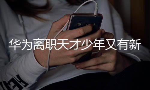 華為離職天才少年又有新動(dòng)作，跨界創(chuàng)新引領(lǐng)科技潮流