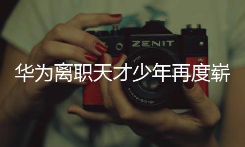 華為離職天才少年再度嶄露頭角，掀起新一輪科技熱潮