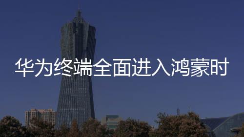 華為終端全面進(jìn)入鴻蒙時(shí)代，開(kāi)啟智能生活的嶄新篇章