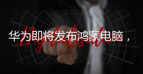 華為即將發(fā)布鴻蒙電腦，開創(chuàng)智能生活新紀(jì)元