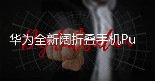 華為全新闊折疊手機Pura X震撼登場，售價7499元起，領(lǐng)跑折疊屏手機新時代