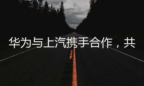 華為與上汽攜手合作，共創(chuàng)智能未來(lái)
