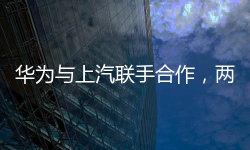 華為與上汽聯(lián)手合作，兩大巨頭共鑄智能出行新篇章