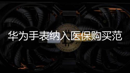 華為手表納入醫(yī)保購(gòu)買(mǎi)范圍，智能穿戴與健康融合創(chuàng)新
