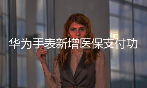 華為手表新增醫(yī)保支付功能，輕松便捷引領(lǐng)智能穿戴新潮流