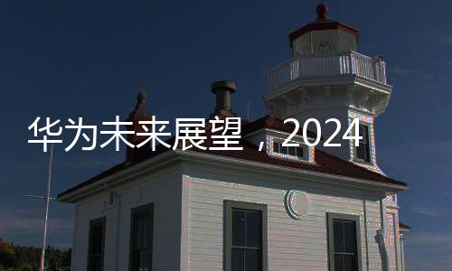 華為未來展望，2024年銷售收入預計超8600億元