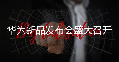 華為新品發(fā)布會盛大召開，科技盛宴展現(xiàn)未來無限可能
