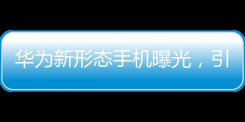 華為新形態(tài)手機(jī)曝光，引領(lǐng)科技前沿的變革者