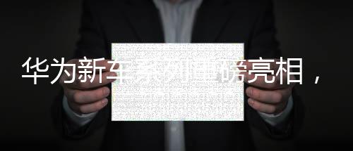 華為新車系列重磅亮相，一天之內(nèi)四款新車型驚艷登場