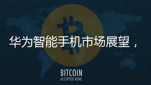 華為智能手機(jī)市場展望，2024年增長率預(yù)計超過30%