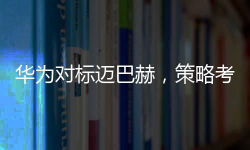 華為對(duì)標(biāo)邁巴赫，策略考量與市場(chǎng)展望