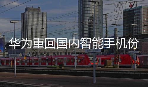 華為重回國內(nèi)智能手機份額榜首：上漲15%，超越蘋果
