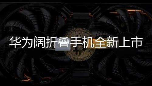 華為闊折疊手機全新上市，折疊屏帶來的創(chuàng)新體驗，起售價7499元