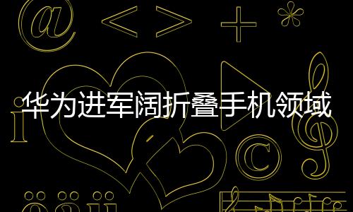 華為進(jìn)軍闊折疊手機(jī)領(lǐng)域，戰(zhàn)略轉(zhuǎn)型與創(chuàng)新驅(qū)動(dòng)的力量