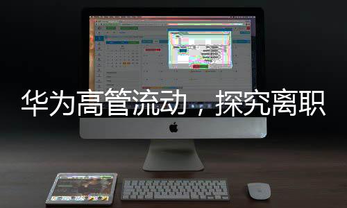 華為高管流動，探究離職現(xiàn)象的背后因素及展望未來走向