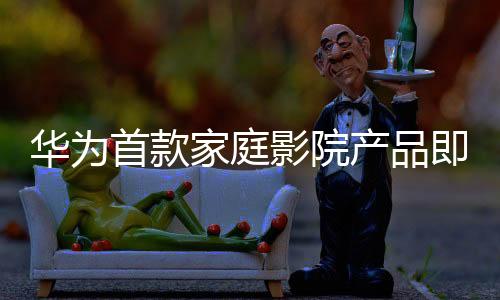 華為首款家庭影院產(chǎn)品即將亮相，引領(lǐng)家庭娛樂新潮流