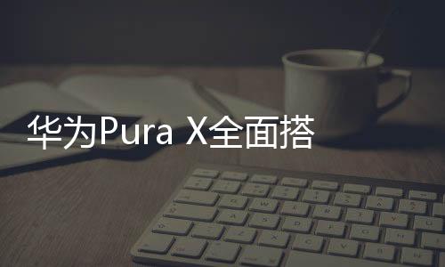 華為Pura X全面搭載鴻蒙系統(tǒng)，科技與創(chuàng)新的融合